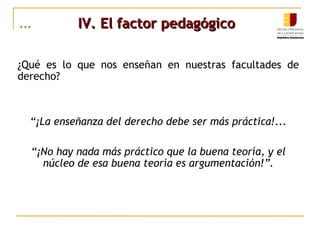 ... IV. El factor pedagógicoIV. El factor pedagógico
¿Qué es lo que nos enseñan en nuestras facultades de
derecho?
“¡La enseñanza del derecho debe ser más práctica!...
“¡No hay nada más práctico que la buena teoría, y el
núcleo de esa buena teoría es argumentación!”.
 