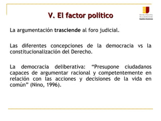 V. El factor políticoV. El factor político
La argumentación trasciende al foro judicial.
Las diferentes concepciones de la democracia vs la
constitucionalización del Derecho.
La democracia deliberativa: “Presupone ciudadanos
capaces de argumentar racional y competentemente en
relación con las acciones y decisiones de la vida en
común” (Nino, 1996).
 