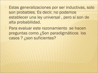    Estas generalizaciones por ser inductivas, solo
    son probables. Es decir, no podemos
    establecer una ley universal , pero sí son de
    alta probabilidad.
   Para evaluar este razonamiento se hacen
    preguntas como ¿Son paradigmáticos los
    casos ? ¿son suficientes?
 