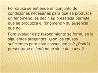    Por causa se entiende un conjunto de
    condiciones necesarias para que se produzca
    un fenómeno, es decir, su presencia permite
    que se produzca el fenómeno y su ausencia
    que no.
   Para evaluar este razonamiento se formulan la
    siguientes preguntas: ¿son las causas
    suficientes para esta consecuencia? ¿Podría
    presentarse el fenómeno sin esta causa?
 
