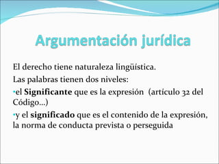 El derecho tiene naturaleza lingüística.  Las palabras tienen dos niveles:  el  Significante  que es la expresión  (artículo 32 del Código…) y el  significado  que es el contenido de la expresión, la norma de conducta prevista o perseguida 