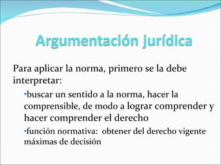 Para aplicar la norma, primero se la debe interpretar:  buscar un sentido a la norma, hacer la  comprensible, de modo a  lograr comprender y hacer comprender el derecho función normativa:  obtener del derecho vigente máximas de decisión 