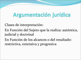 Clases de interpretación: En Función del Sujeto que la realiza: auténtica, judicial y doctrinal En Función de los alcances o del resultado: restrictiva, extensiva y progresiva 