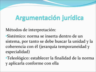 Métodos de interpretación: Sistémico: norma se inserta dentro de un sistema, por tanto se debe buscar la unidad y la coherencia con él (jerarquía temporaneidad y especialidad) Teleológico: establecer la finalidad de la norma y aplicarla conforme con ella 