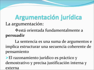 La argumentación:   está orientada fundamentalmente a  persuadir La sentencia es una suma de argumentos e  implica estructurar una secuencia coherente de pensamiento El razonamiento jurídico es práctico y demostrativo y precisa justificación interna y externa 