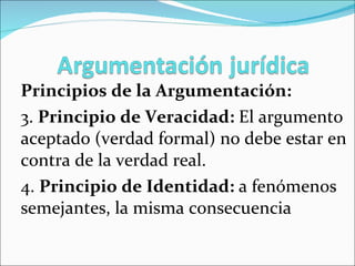 Principios de la Argumentación: 3.  Principio de Veracidad:  El argumento aceptado (verdad formal) no debe estar en contra de la verdad real.  4.  Principio de Identidad:  a fenómenos semejantes, la misma consecuencia 