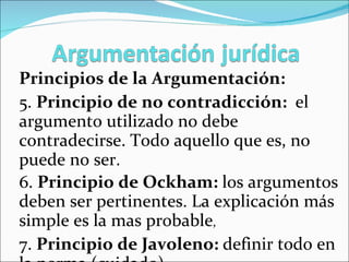 Principios de la Argumentación: 5.  Principio de no contradicción:  el   argumento utilizado no debe contradecirse. Todo aquello que es, no puede no ser. 6.  Principio de Ockham:  los argumentos deben ser pertinentes. La explicación más simple es la mas probable ,  7.  Principio de Javoleno:  definir todo en la norma (cuidado) 