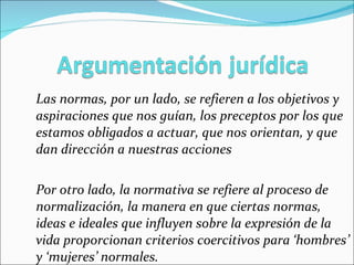 Las normas, por un lado, se refieren a los objetivos y aspiraciones que nos guían, los preceptos por los que estamos obligados a actuar, que nos orientan, y que dan dirección a nuestras acciones Por otro lado, la normativa se refiere al proceso de normalización, la manera en que ciertas normas, ideas e ideales que influyen sobre la expresión de la vida proporcionan criterios coercitivos para ‘hombres’ y ‘mujeres’ normales.  
