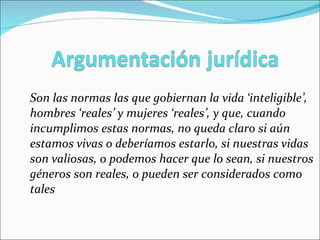 Son las normas las que gobiernan la vida ‘inteligible’, hombres ‘reales’ y mujeres ‘reales’, y que, cuando incumplimos estas normas, no queda claro si aún estamos vivas o deberíamos estarlo, si nuestras vidas son valiosas, o podemos hacer que lo sean, si nuestros géneros son reales, o pueden ser considerados como tales 