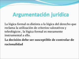 La lógica formal es distinta a la lógica del derecho que reclama la utilización de criterios valorativos y teleológicos , la lógica formal es meramente instrumental a ello. La decisión debe ser susceptible de controlar de  racionalidad  