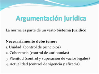 La norma es parte de un vasto  Sistema Jurídico Necesariamente debe tener: 1. Unidad  (control de principios) 2. Coherencia (control de antinomias) 3. Plenitud (control y superación de vacíos legales) 4. Actualidad (control de vigencia y eficacia) 