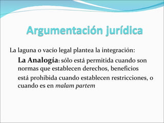 La laguna o vacío legal plantea la integración: La Analogía :  sólo está permitida cuando son normas que establecen derechos, beneficios está prohibida cuando establecen restricciones, o cuando es en  malam partem 