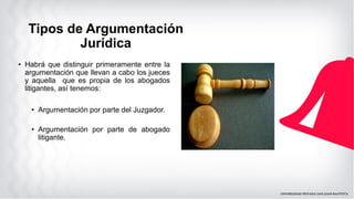 • Habrá que distinguir primeramente entre la
argumentación que llevan a cabo los jueces
y aquella que es propia de los abogados
litigantes, así tenemos:
• Argumentación por parte del Juzgador.
• Argumentación por parte de abogado
litigante.
Tipos de Argumentación
Jurídica
 