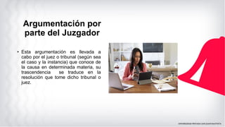 • Esta argumentación es llevada a
cabo por el juez o tribunal (según sea
el caso y la instancia) que conoce de
la causa en determinada materia, su
trascendencia se traduce en la
resolución que tome dicho tribunal o
juez.
Argumentación por
parte del Juzgador
 