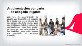 • Este tipo de argumentación es
aquella que desarrollara el abogado
de la causa ante juez o tribunal que
este conociendo de la misma, para
esto el abogado habrá de valerse de
sus habilidades como buen orador,
así como de sus herramientas de
tipo lingüístico para poder obtener
una resolución o sentencia
favorable.
Argumentación por parte
de abogado litigante
 