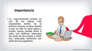 Importancia
• La argumentación jurídica, es
uno de los pilares más
importantes dentro de la
práctica forense jurídica debido
a que sin ella no sería lógico y
mucho menos posible llevar a
cabo una defensa adecuada
por parte de los juristas y emitir
una adecuada sentencia por
parte de los juzgadores.
 