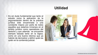 • Es sin duda fundamental que tanto el
estudio como la aplicación de la
argumentación dentro de la práctica
jurídica este encaminada a una
constante mejora por parte de todos
aquellos que estamos inmersos en el
ámbito jurídico como operadores del
derecho y que además se encuentre
siempre basada tanto en la lógica,
como en una buena retorica que ya
habrán de demostrar y definir quién es
quién en la contienda judicial.
Utilidad
 
