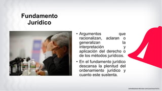 Fundamento
Jurídico
• Argumentos que
racionalizan, aclaran o
generalizan la
interpretación y
aplicación del derecho o
de los métodos jurídicos.
• En el fundamento jurídico
descansa la plenitud del
ordenamiento jurídico y
cuanto este sustenta.
 
