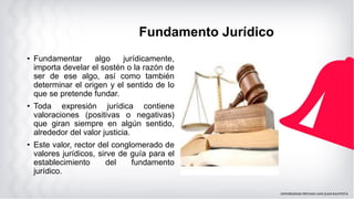 Fundamento Jurídico
• Fundamentar algo jurídicamente,
importa develar el sostén o la razón de
ser de ese algo, así como también
determinar el origen y el sentido de lo
que se pretende fundar.
• Toda expresión jurídica contiene
valoraciones (positivas o negativas)
que giran siempre en algún sentido,
alrededor del valor justicia.
• Este valor, rector del conglomerado de
valores jurídicos, sirve de guía para el
establecimiento del fundamento
jurídico.
 