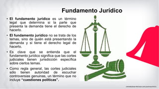 Fundamento Jurídico
• El fundamento jurídico es un término
legal que determina si la parte que
presenta la demanda tiene el derecho de
hacerlo.
• El fundamento jurídico no se trata de los
temas, sino de quién está presentando la
demanda y si tiene el derecho legal de
hacerlo.
• Es clave que se entienda que el
fundamento jurídico significa que las cortes
judiciales tienen jurisdicción específica
sobre ciertos temas.
• Como regla general, las cortes judiciales
sólo tienen autoridad de escuchar
controversias genuinas, un término que no
incluye “cuestiones políticas”.
 