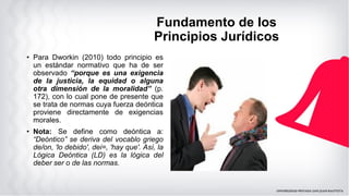 Fundamento de los
Principios Jurídicos
• Para Dworkin (2010) todo principio es
un estándar normativo que ha de ser
observado “porque es una exigencia
de la justicia, la equidad o alguna
otra dimensión de la moralidad” (p.
172), con lo cual pone de presente que
se trata de normas cuya fuerza deóntica
proviene directamente de exigencias
morales.
• Nota: Se define como deóntica a:
“Deóntico” se deriva del vocablo griego
de/on, 'lo debido', dei=, 'hay que'. Así, la
Lógica Deóntica (LD) es la lógica del
deber ser o de las normas.
 