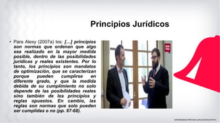 Principios Jurídicos
• Para Alexy (2007a) los: […] principios
son normas que ordenan que algo
sea realizado en la mayor medida
posible, dentro de las posibilidades
jurídicas y reales existentes. Por lo
tanto, los principios son mandatos
de optimización, que se caracterizan
porque pueden cumplirse en
diferente grado, y que la medida
debida de su cumplimiento no solo
depende de las posibilidades reales
sino también de los principios y
reglas opuestos. En cambio, las
reglas son normas que solo pueden
ser cumplidas o no (pp. 67-68).
 