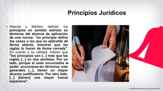 Principios Jurídicos
• Atienza y Mañero definen los
principios en sentido estricto en
términos del alcance de aplicación
de una norma: "un principio define
los casos a los que es aplicable de
forma abierta, mientras que las
reglas lo hacen de forma cerrada".
En cuanto a su utilidad, indican que
"los principios son [...] más que las
reglas [...] en dos sentidos. Por un
lado, porque al estar enunciados —
o
poder enunciarse—
en términos más
generales [...], tienen un mayor
alcance justificatorio. Por otro lado,
[...] [tienen] una mayor fuerza
expansiva".
 