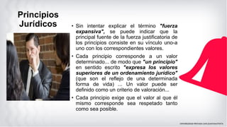 Principios
Jurídicos • Sin intentar explicar el término "fuerza
expansiva", se puede indicar que la
principal fuente de la fuerza justificatoria de
los principios consiste en su vínculo uno-a
uno con los correspondientes valores.
• Cada principio corresponde a un valor
determinado... de modo que "un principio"
en sentido escrito "expresa los valores
superiores de un ordenamiento jurídico"
(que son el reflejo de una determinada
forma de vida) ... Un valor puede ser
definido como un criterio de valoración...
• Cada principio exige que el valor al que él
mismo corresponde sea respetado tanto
como sea posible.
 