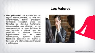 Los Valores
• Los principios, se extraen de las
reglas constitucionales, y, una vez
determinados, tienen proyección
normativa; consisten, pues, en
fórmulas de derecho fuertemente
consensuadas que albergan en su
seno gérmenes de reglas jurídicas; lo
que equivale a afirmar que los
principios no siempre constan
explícitamente en el texto
constitucional, aunque pueden
fácilmente deducirse del mismo a
través de una interpretación estructural
y sistemática.
 