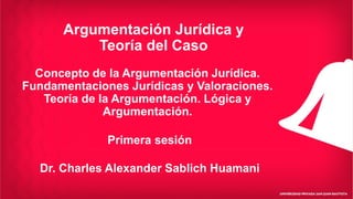 Argumentación Jurídica y
Teoría del Caso
Dr. Charles Alexander Sablich Huamani
Concepto de la Argumentación Jurídica.
Fundamentaciones Jurídicas y Valoraciones.
Teoría de la Argumentación. Lógica y
Argumentación.
Primera sesión
 