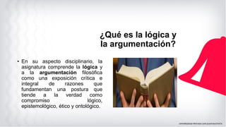 ¿Qué es la lógica y
la argumentación?
• En su aspecto disciplinario, la
asignatura comprende la lógica y
a la argumentación filosófica
como una exposición crítica e
integral de razones que
fundamentan una postura que
tiende a la verdad como
compromiso lógico,
epistemológico, ético y ontológico.
 
