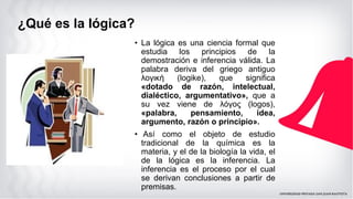 ¿Qué es la lógica?
• La lógica es una ciencia formal que
estudia los principios de la
demostración e inferencia válida. La
palabra deriva del griego antiguo
λογική (logike), que significa
«dotado de razón, intelectual,
dialéctico, argumentativo», que a
su vez viene de λόγος (logos),
«palabra, pensamiento, idea,
argumento, razón o principio».
• Así como el objeto de estudio
tradicional de la química es la
materia, y el de la biología la vida, el
de la lógica es la inferencia. La
inferencia es el proceso por el cual
se derivan conclusiones a partir de
premisas.
 