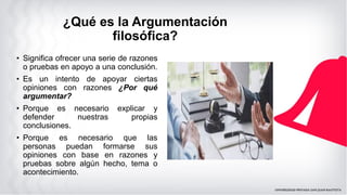 ¿Qué es la Argumentación
filosófica?
• Significa ofrecer una serie de razones
o pruebas en apoyo a una conclusión.
• Es un intento de apoyar ciertas
opiniones con razones ¿Por qué
argumentar?
• Porque es necesario explicar y
defender nuestras propias
conclusiones.
• Porque es necesario que las
personas puedan formarse sus
opiniones con base en razones y
pruebas sobre algún hecho, tema o
acontecimiento.
 