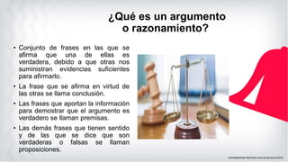 ¿Qué es un argumento
o razonamiento?
• Conjunto de frases en las que se
afirma que una de ellas es
verdadera, debido a que otras nos
suministran evidencias suficientes
para afirmarlo.
• La frase que se afirma en virtud de
las otras se llama conclusión.
• Las frases que aportan la información
para demostrar que el argumento es
verdadero se llaman premisas.
• Las demás frases que tienen sentido
y de las que se dice que son
verdaderas o falsas se llaman
proposiciones.
 