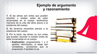 Ejemplo de argumento
y razonamiento
1. Si las almas son entes que pueden
recordar y existen antes de estar
encarnadas en el cuerpo, tendríamos
memoria de la vida del alma previa a la
existencia del cuerpo.
2. No tenemos recuerdos previos a la
existencia del cuerpo.
3. Por lo tanto, las almas no son entes
que pueden recordar ni existen antes de
estar encarnadas en el cuerpo.
• Explicación: proposiciones 1 y 2
aportan información, si estas son
verdaderas, concluimos que la
proposición 3 también lo es.
 