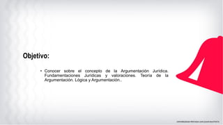Objetivo:
• Conocer sobre el concepto de la Argumentación Jurídica.
Fundamentaciones Jurídicas y valoraciones. Teoría de la
Argumentación. Lógica y Argumentación..
 
