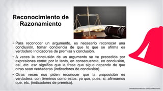 Reconocimiento de
Razonamiento
• Para reconocer un argumento, es necesario reconocer una
conclusión, tomar conciencia de que lo que se afirma es
verdadero Indicadores de premisa y conclusión.
• A veces la conclusión de un argumento se ve precedida por
expresiones como: por lo tanto, en consecuencia, en conclusión,
así, etc. eso significa que la frase que sigue depende de que
otras sean verdaderas (indicadores de conclusión).
• Otras veces nos piden reconocer que la proposición es
verdadera, con términos como estos: ya que, pues, si, afirmamos
que, etc. (indicadores de premisa).
 