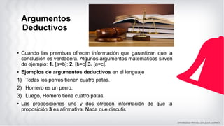 Argumentos
Deductivos
• Cuando las premisas ofrecen información que garantizan que la
conclusión es verdadera. Algunos argumentos matemáticos sirven
de ejemplo: 1. [a=b]; 2. [b=c] 3. [a=c].
• Ejemplos de argumentos deductivos en el lenguaje
1) Todas los perros tienen cuatro patas.
2) Homero es un perro.
3) Luego, Homero tiene cuatro patas.
• Las proposiciones uno y dos ofrecen información de que la
proposición 3 es afirmativa. Nada que discutir.
 
