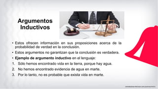 Argumentos
Inductivos
• Estos ofrecen información en sus proposiciones acerca de la
probabilidad de verdad en la conclusión.
• Estos argumentos no garantizan que la conclusión es verdadera.
• Ejemplo de argumento inductivo en el lenguaje:
1. Sólo hemos encontrado vida en la tierra, porque hay agua.
2. No hemos encontrado evidencia de agua en marte.
3. Por lo tanto, no es probable que exista vida en marte.
 