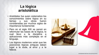 La lógica
aristotélica
• Aristóteles fue quien sistematizo los
conocimientos sobre lógica en su
tiempo y sus obras fueron
consideradas por muchos siglos de
importancia fundamental.
• Pero en el siglo XIX se pensó en
reformular las bases de la lógica, lo
cual llevo a la disciplina a
aplicaciones más complejas en el
lenguaje.
• Los lógicos modernos veían que las
posiciones lógicas antiguas daban
lugar a la duda, al error y a la
falacia.
 