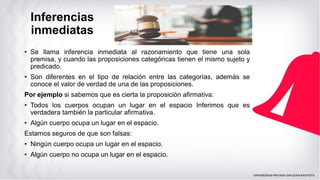 Inferencias
inmediatas
• Se llama inferencia inmediata al razonamiento que tiene una sola
premisa, y cuando las proposiciones categóricas tienen el mismo sujeto y
predicado.
• Son diferentes en el tipo de relación entre las categorías, además se
conoce el valor de verdad de una de las proposiciones.
Por ejemplo si sabemos que es cierta la proposición afirmativa:
• Todos los cuerpos ocupan un lugar en el espacio Inferimos que es
verdadera también la particular afirmativa.
• Algún cuerpo ocupa un lugar en el espacio.
Estamos seguros de que son falsas:
• Ningún cuerpo ocupa un lugar en el espacio.
• Algún cuerpo no ocupa un lugar en el espacio.
 