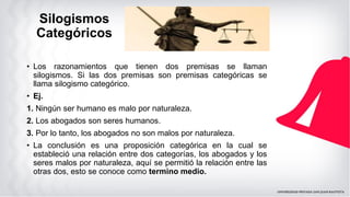 Silogismos
Categóricos
• Los razonamientos que tienen dos premisas se llaman
silogismos. Si las dos premisas son premisas categóricas se
llama silogismo categórico.
• Ej.
1. Ningún ser humano es malo por naturaleza.
2. Los abogados son seres humanos.
3. Por lo tanto, los abogados no son malos por naturaleza.
• La conclusión es una proposición categórica en la cual se
estableció una relación entre dos categorías, los abogados y los
seres malos por naturaleza, aquí se permitió la relación entre las
otras dos, esto se conoce como termino medio.
 