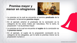 Premisa mayor y
menor en silogismos
• La premisa en la cual se encuentra el termino predicado de la
conclusión, la llamamos premisa mayor.
• En el ejemplo anterior el predicado de la conclusión es la
categoría de los seres malos por naturaleza. Por lo tanto, la
proposición 1 es la premisa mayor.
• La premisa en la cual se encuentra el sujeto de la conclusión es
la premisa menor.
• En el ejemplo, el sujeto de la proposición conclusión es la
categoría de los abogados, por lo tanto la premisa menor es la
proposición numero 2.
 