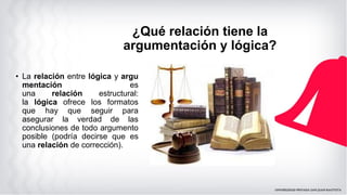 ¿Qué relación tiene la
argumentación y lógica?
• La relación entre lógica y argu
mentación es
una relación estructural:
la lógica ofrece los formatos
que hay que seguir para
asegurar la verdad de las
conclusiones de todo argumento
posible (podría decirse que es
una relación de corrección).
 
