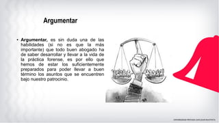 Argumentar
• Argumentar, es sin duda una de las
habilidades (si no es que la más
importante) que todo buen abogado ha
de saber desarrollar y llevar a la vida de
la práctica forense, es por ello que
hemos de estar los suficientemente
preparados para poder llevar a buen
término los asuntos que se encuentren
bajo nuestro patrocinio.
 