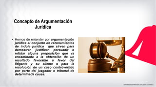 • Hemos de entender por argumentación
jurídica al conjunto de razonamientos
de índole jurídico que sirven para
demostrar, justificar, persuadir o
refutar alguna proposición que va
encaminada a la obtención de un
resultado favorable a favor del
litigante y su cliente o para la
resolución de un caso controvertido
por parte del juzgador o tribunal de
determinada causa.
Concepto de Argumentación
Jurídica
 