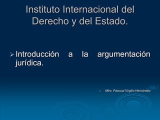 Instituto Internacional del
Derecho y del Estado.
Introducción a la argumentación
jurídica.
 Mtro. Pascual Virgilio Hernández
 