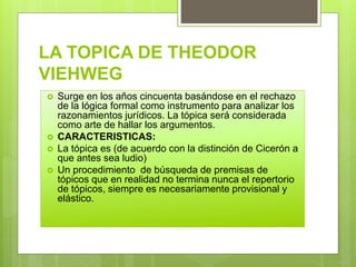 LA TOPICA DE THEODOR
VIEHWEG
 Surge en los años cincuenta basándose en el rechazo
de la lógica formal como instrumento para analizar los
razonamientos jurídicos. La tópica será considerada
como arte de hallar los argumentos.
 CARACTERISTICAS:
 La tópica es (de acuerdo con la distinción de Cicerón a
que antes sea ludio)
 Un procedimiento de búsqueda de premisas de
tópicos que en realidad no termina nunca el repertorio
de tópicos, siempre es necesariamente provisional y
elástico.
 