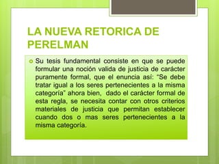 LA NUEVA RETORICA DE
PERELMAN
 Su tesis fundamental consiste en que se puede
formular una noción valida de justicia de carácter
puramente formal, que el enuncia así: “Se debe
tratar igual a los seres pertenecientes a la misma
categoría” ahora bien, dado el carácter formal de
esta regla, se necesita contar con otros criterios
materiales de justicia que permitan establecer
cuando dos o mas seres pertenecientes a la
misma categoría.
 