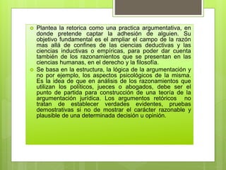  Plantea la retorica como una practica argumentativa, en
donde pretende captar la adhesión de alguien. Su
objetivo fundamental es el ampliar el campo de la razón
mas allá de confines de las ciencias deductivas y las
ciencias inductivas o empíricas, para poder dar cuenta
también de los razonamientos que se presentan en las
ciencias humanas, en el derecho y la filosofía.
 Se basa en la estructura, la lógica de la argumentación y
no por ejemplo, los aspectos psicológicos de la misma.
Es la idea de que en análisis de los razonamientos que
utilizan los políticos, jueces o abogados, debe ser el
punto de partida para construcción de una teoría de la
argumentación jurídica. Los argumentos retóricos no
tratan de establecer verdades evidentes, pruebas
demostrativas si no de mostrar el carácter razonable y
plausible de una determinada decisión u opinión.
 
